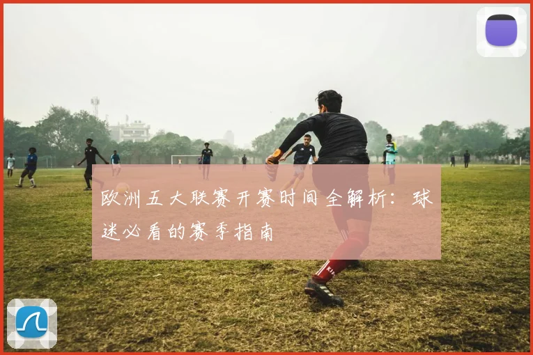 欧洲五大联赛开赛时间全解析：球迷必看的赛季指南