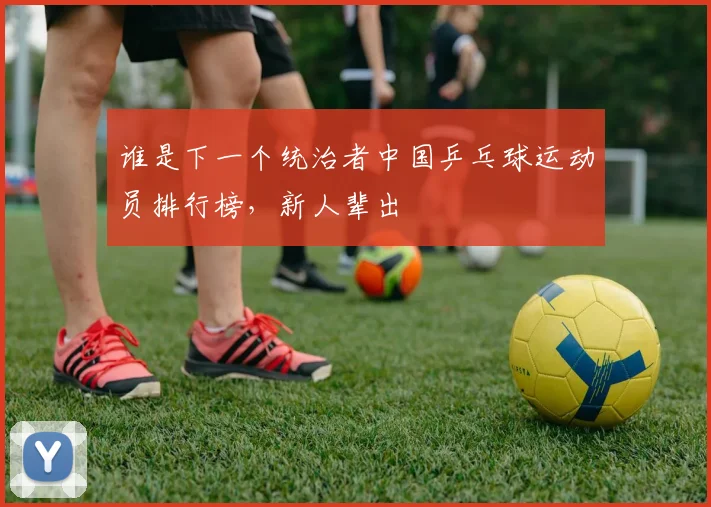 谁是下一个统治者中国乒乓球运动员排行榜，新人辈出