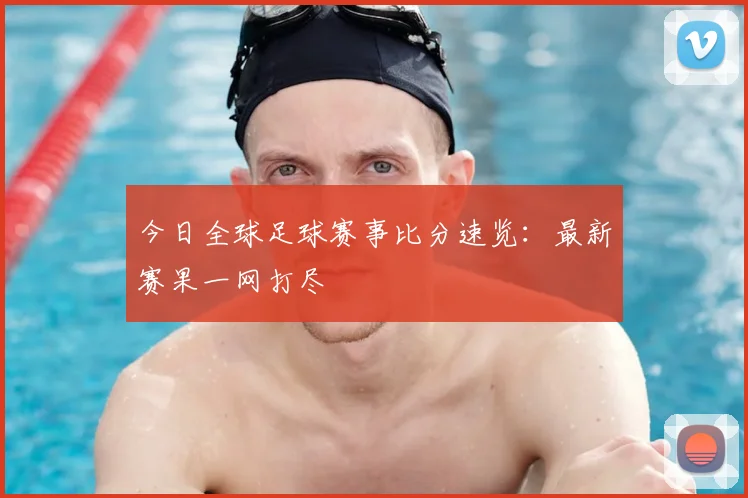 今日全球足球赛事比分速览：最新赛果一网打尽
