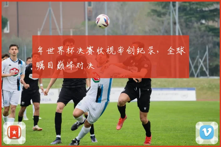 年世界杯决赛收视率创纪录，全球瞩目巅峰对决