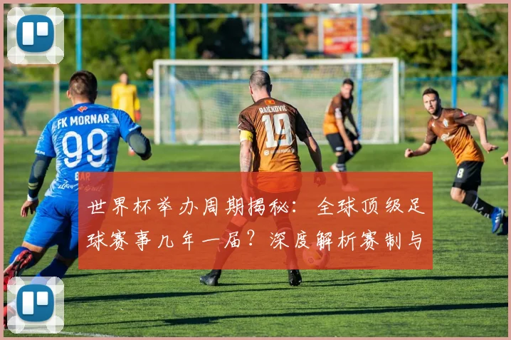 世界杯举办周期揭秘：全球顶级足球赛事几年一届？深度解析赛制与历史沿革_20260609201253